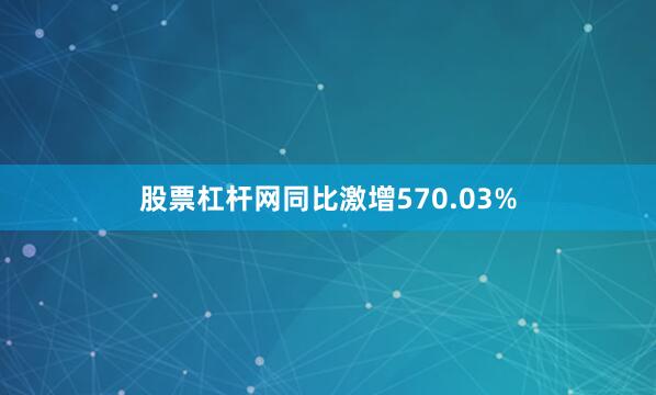 股票杠杆网同比激增570.03%