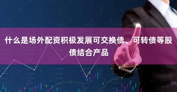 什么是场外配资积极发展可交换债、可转债等股债结合产品