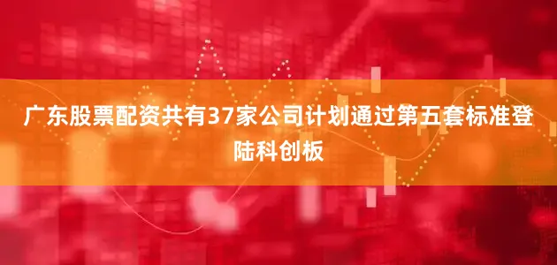 广东股票配资共有37家公司计划通过第五套标准登陆科创板