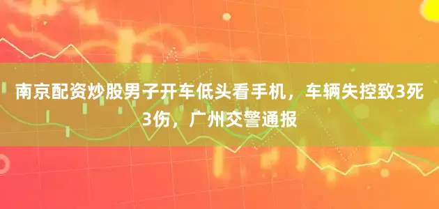 南京配资炒股男子开车低头看手机，车辆失控致3死3伤，广州交警通报