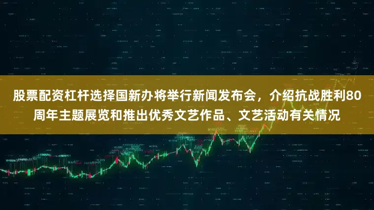 股票配资杠杆选择国新办将举行新闻发布会，介绍抗战胜利80周年主题展览和推出优秀文艺作品、文艺活动有关情况