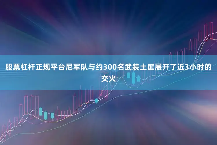 股票杠杆正规平台　　尼军队与约300名武装土匪展开了近3小时的交火