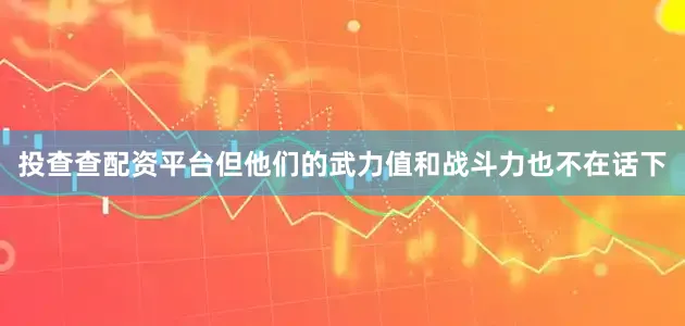 投查查配资平台但他们的武力值和战斗力也不在话下