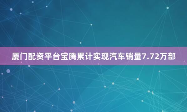 厦门配资平台宝腾累计实现汽车销量7.72万部