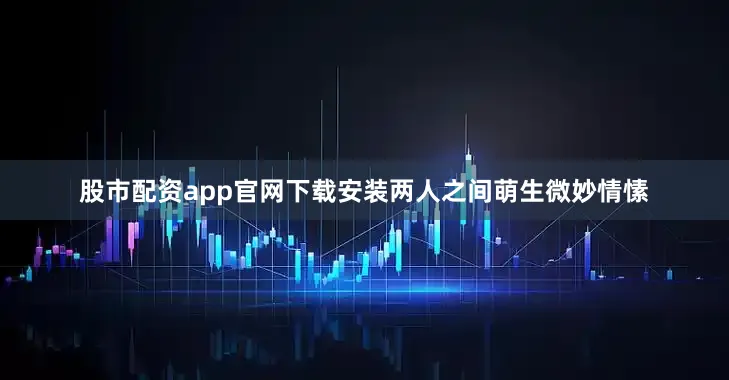 股市配资app官网下载安装两人之间萌生微妙情愫