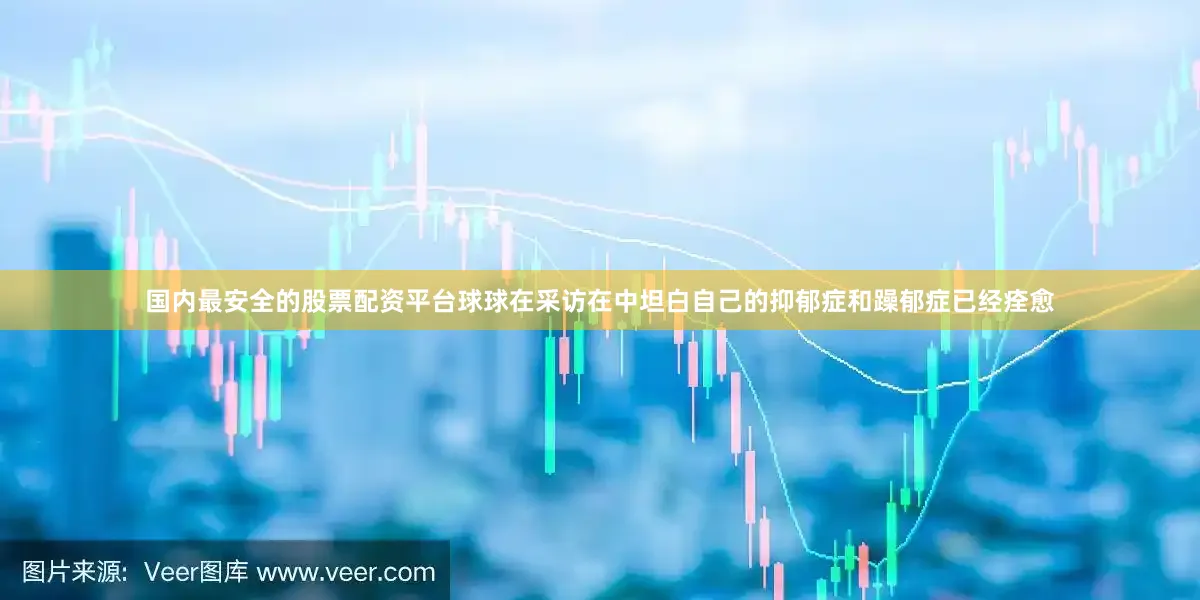 国内最安全的股票配资平台球球在采访在中坦白自己的抑郁症和躁郁症已经痊愈