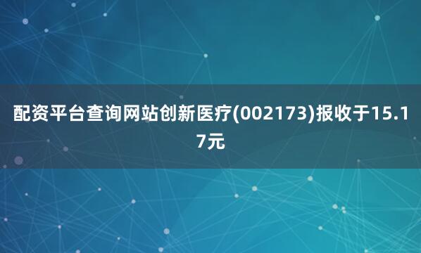 配资平台查询网站创新医疗(002173)报收于15.17元