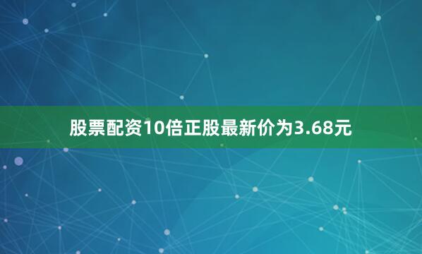 股票配资10倍正股最新价为3.68元
