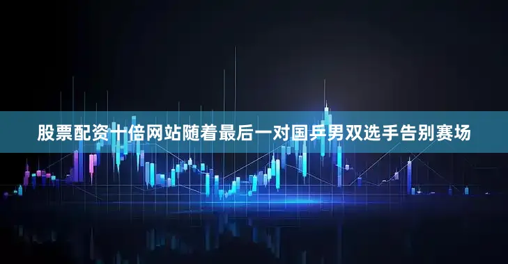 股票配资十倍网站随着最后一对国乒男双选手告别赛场