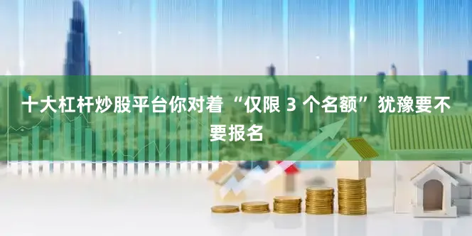 十大杠杆炒股平台你对着 “仅限 3 个名额” 犹豫要不要报名