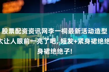 股票配资资讯网李一桐最新活动造型也太让人眼前一亮了吧, 短发+紧身裙绝绝子!