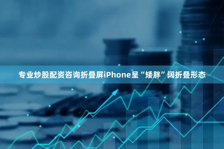 专业炒股配资咨询折叠屏iPhone呈“矮胖”阔折叠形态