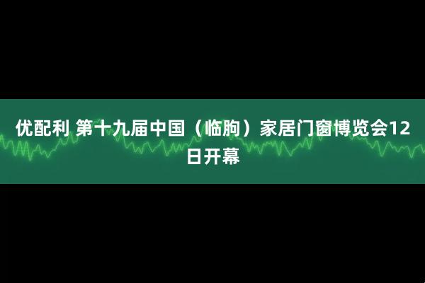 优配利 第十九届中国（临朐）家居门窗博览会12日开幕