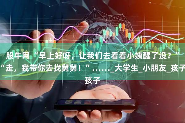 股牛网 “早上好呀，让我们去看看小姨醒了没？”“走，我带你去找舅舅！”……_大学生_小朋友_孩子