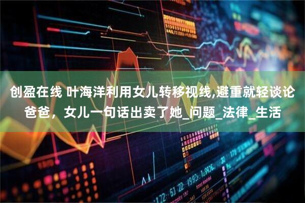 创盈在线 叶海洋利用女儿转移视线,避重就轻谈论爸爸，女儿一句话出卖了她_问题_法律_生活