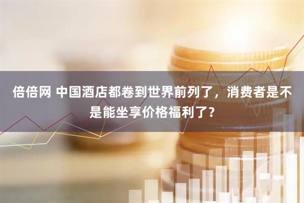 倍倍网 中国酒店都卷到世界前列了，消费者是不是能坐享价格福利了？