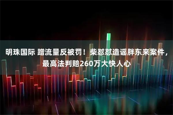 明珠国际 蹭流量反被罚！柴怼怼造谣胖东来案件，最高法判赔260万大快人心