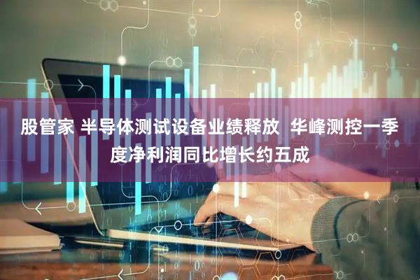 股管家 半导体测试设备业绩释放  华峰测控一季度净利润同比增长约五成