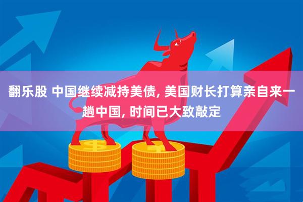 翻乐股 中国继续减持美债, 美国财长打算亲自来一趟中国, 时间已大致敲定