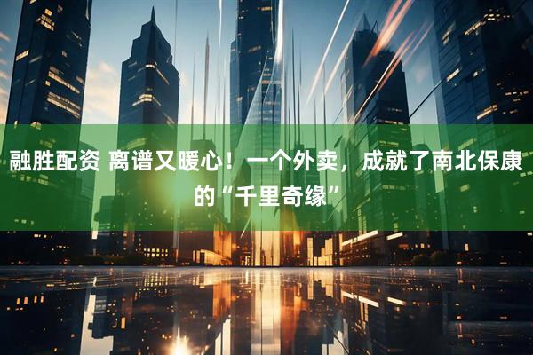 融胜配资 离谱又暖心！一个外卖，成就了南北保康的“千里奇缘”