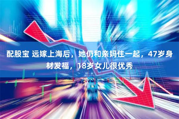 配股宝 远嫁上海后，她仍和亲妈住一起，47岁身材发福，18岁女儿很优秀