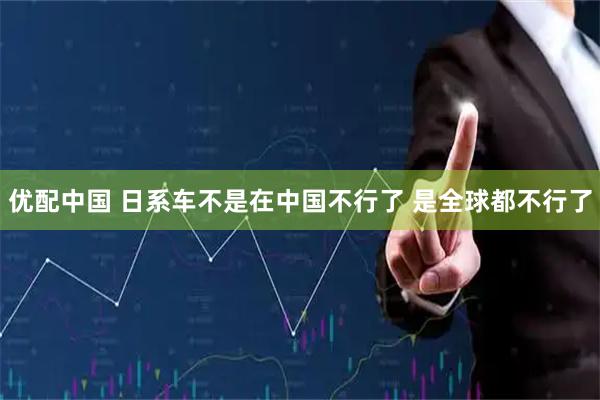 优配中国 日系车不是在中国不行了 是全球都不行了