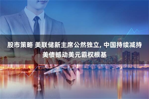股市策略 美联储新主席公然独立, 中国持续减持美债撼动美元霸权根基