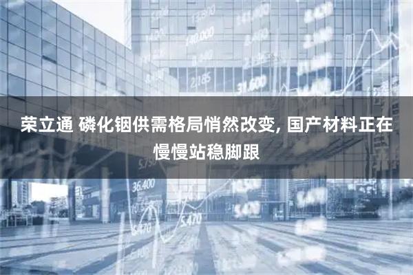 荣立通 磷化铟供需格局悄然改变, 国产材料正在慢慢站稳脚跟