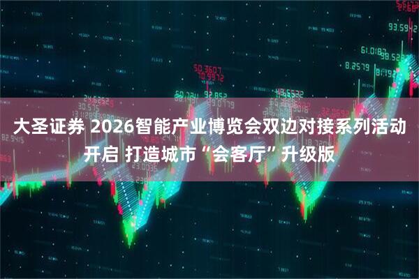 大圣证券 2026智能产业博览会双边对接系列活动开启 打造城市“会客厅”升级版