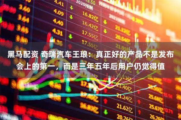黑马配资 奇瑞汽车王琅：真正好的产品不是发布会上的第一，而是三年五年后用户仍觉得值