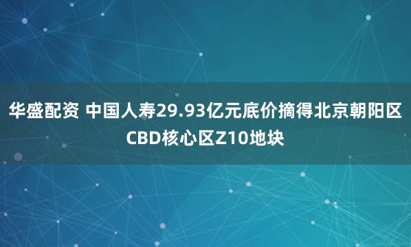 华盛配资 中国人寿29.93亿元底价摘得北京朝阳区CBD核心区Z10地块
