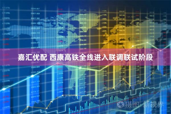 嘉汇优配 西康高铁全线进入联调联试阶段