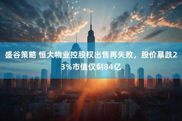 盛谷策略 恒大物业控股权出售再失败，股价暴跌23%市值仅剩84亿