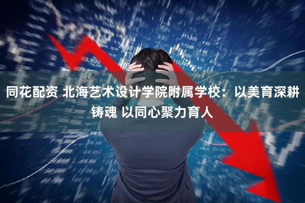 同花配资 北海艺术设计学院附属学校：以美育深耕铸魂 以同心聚力育人