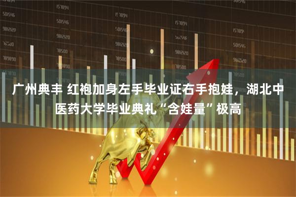广州典丰 红袍加身左手毕业证右手抱娃，湖北中医药大学毕业典礼“含娃量”极高