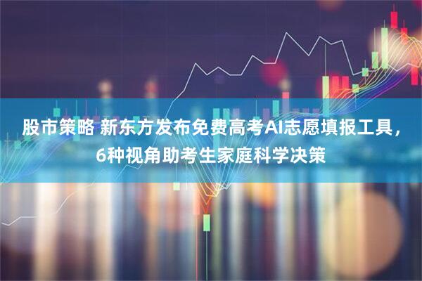 股市策略 新东方发布免费高考AI志愿填报工具，6种视角助考生家庭科学决策