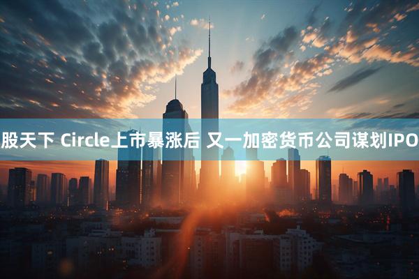 股天下 Circle上市暴涨后 又一加密货币公司谋划IPO